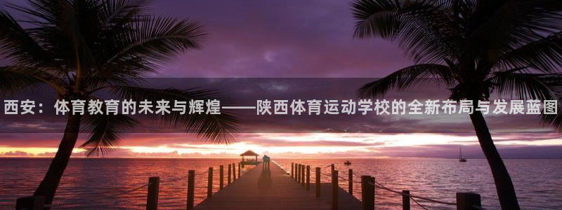 意昂4平台：西安：体育教育的未来与辉煌——陕西体育运动学校的全新布局与发展蓝图